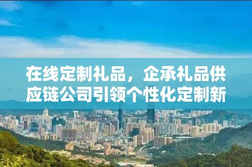 在线定制礼品，企承礼品供应链公司引领个性化定制新潮流
